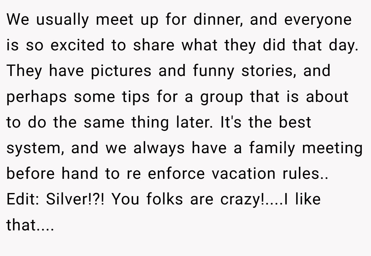 We usually meet up for dinner, and everyone is so excited to share what they did that day. They have pictures and funny stories, and perhaps some tips for a group that is about to do the same thing later. It's the best system, and we always have a family meeting before hand to re enforce vacation rules.. Edit: Silver!?! You folks are crazy!....I like that....