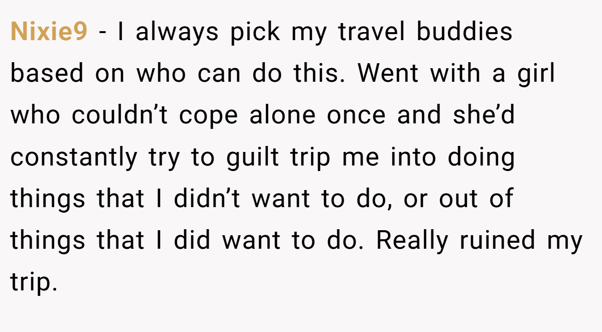 Nixie9 − I always pick my travel buddies based on who can do this. Went with a girl who couldn’t cope alone once and she’d constantly try to guilt trip me into doing things that I didn’t want to do, or out of things that I did want to do. Really ruined my trip.