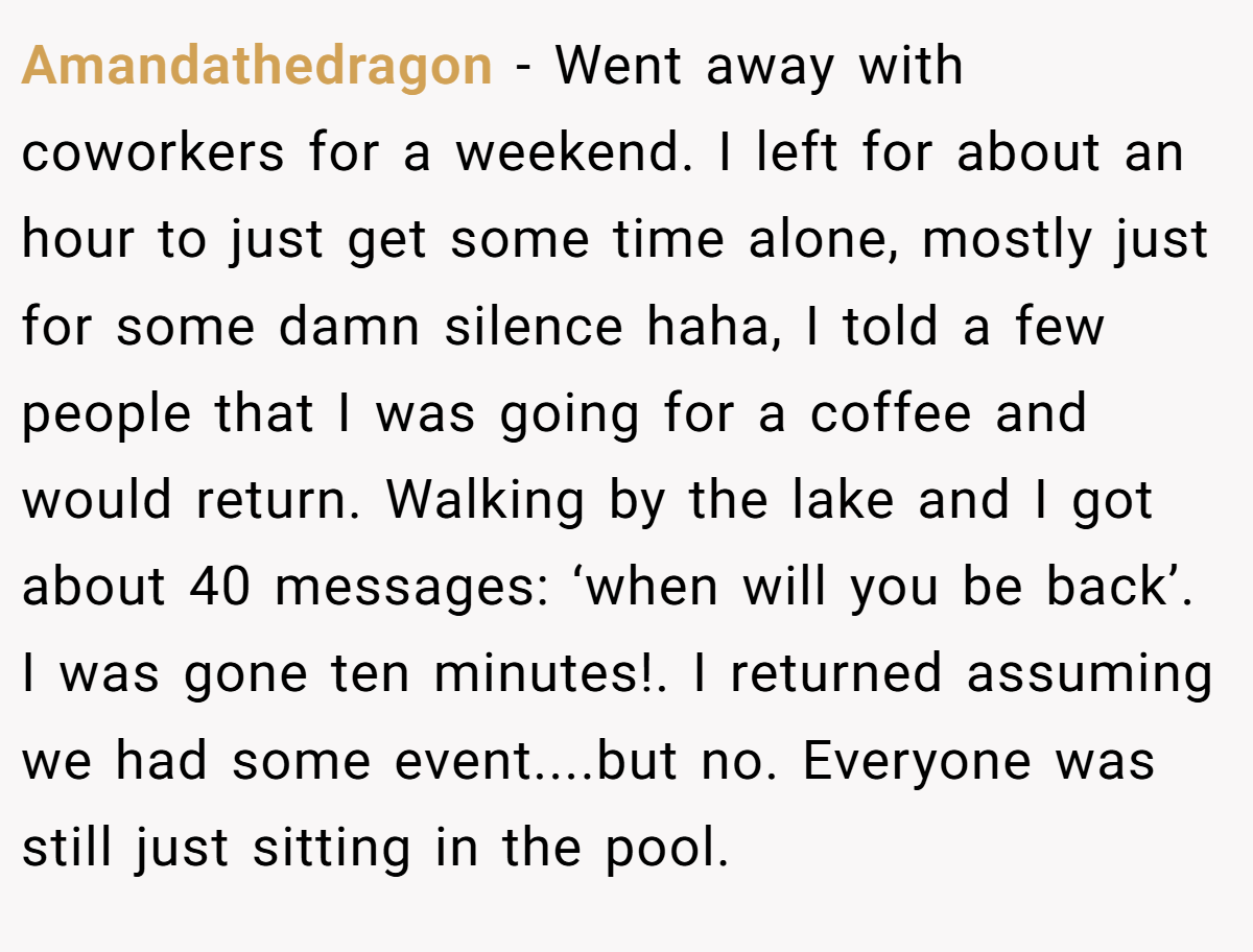 Amandathedragon − Went away with coworkers for a weekend. I left for about an hour to just get some time alone, mostly just for some damn silence haha, I told a few people that I was going for a coffee and would return. Walking by the lake and I got about 40 messages: ‘when will you be back’. I was gone ten minutes!. I returned assuming we had some event....but no. Everyone was still just sitting in the pool.