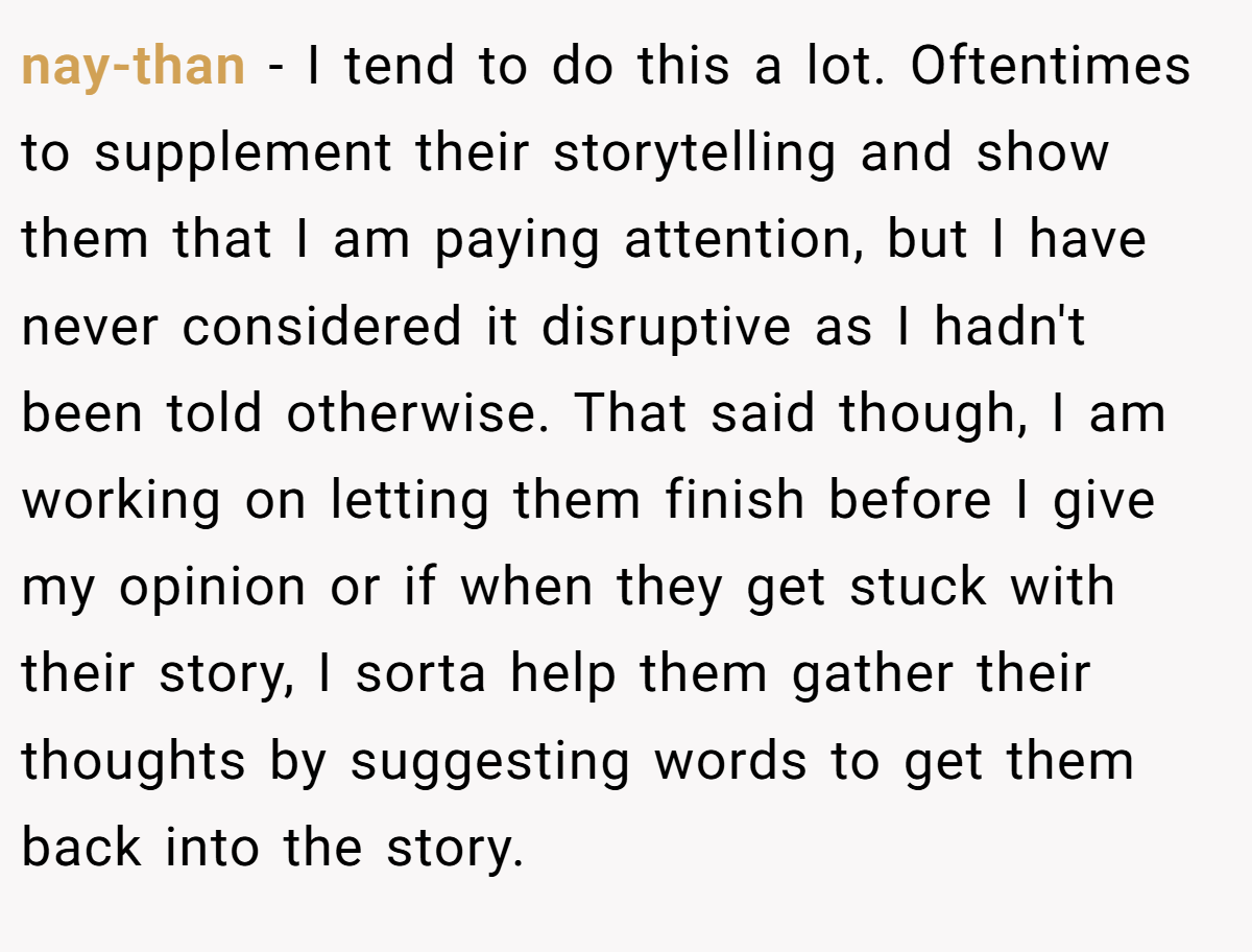 nay-than − I tend to do this a lot. Oftentimes to supplement their storytelling and show them that I am paying attention, but I have never considered it disruptive as I hadn't been told otherwise. That said though, I am working on letting them finish before I give my opinion or if when they get stuck with their story, I sorta help them gather their thoughts by suggesting words to get them back into the story.