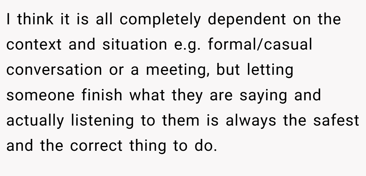 I think it is all completely dependent on the context and situation e.g. formal/casual conversation or a meeting, but letting someone finish what they are saying and actually listening to them is always the safest and the correct thing to do.