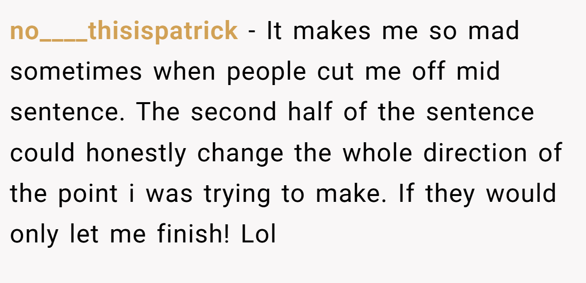no____thisispatrick − It makes me so mad sometimes when people cut me off mid sentence. The second half of the sentence could honestly change the whole direction of the point i was trying to make. If they would only let me finish! Lol