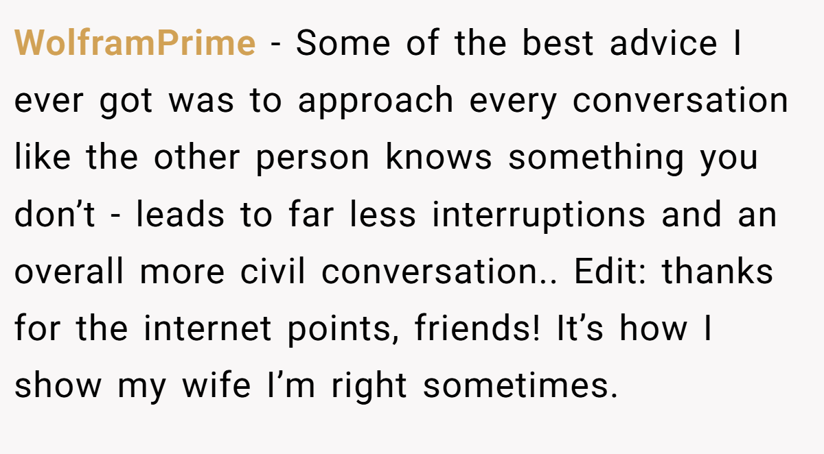 WolframPrime − Some of the best advice I ever got was to approach every conversation like the other person knows something you don’t - leads to far less interruptions and an overall more civil conversation.. Edit: thanks for the internet points, friends! It’s how I show my wife I’m right sometimes.