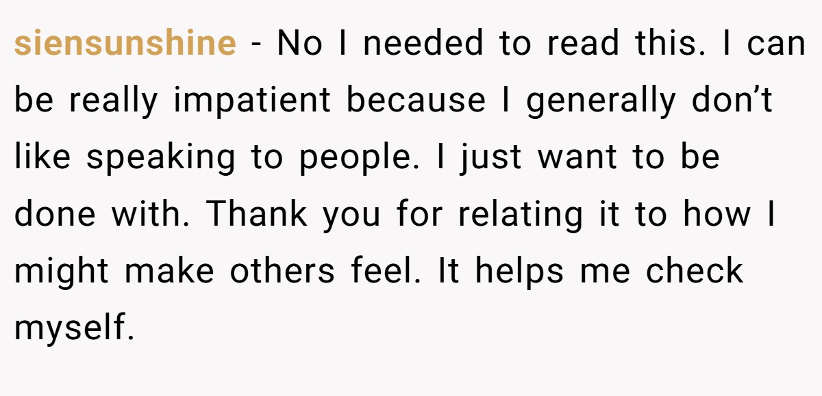 siensunshine − No I needed to read this. I can be really impatient because I generally don’t like speaking to people. I just want to be done with. Thank you for relating it to how I might make others feel. It helps me check myself.