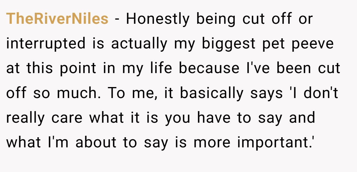 TheRiverNiles − Honestly being cut off or interrupted is actually my biggest pet peeve at this point in my life because I've been cut off so much. To me, it basically says 'I don't really care what it is you have to say and what I'm about to say is more important.'