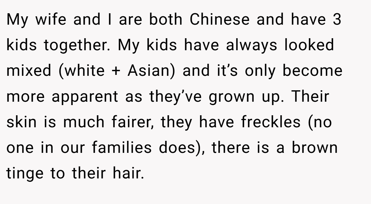 My wife and I are both Chinese and have 3 kids together. My kids have always looked mixed (white + Asian) and it’s only become more apparent as they’ve grown up. Their skin is much fairer, they have freckles (no one in our families does), there is a brown tinge to their hair.