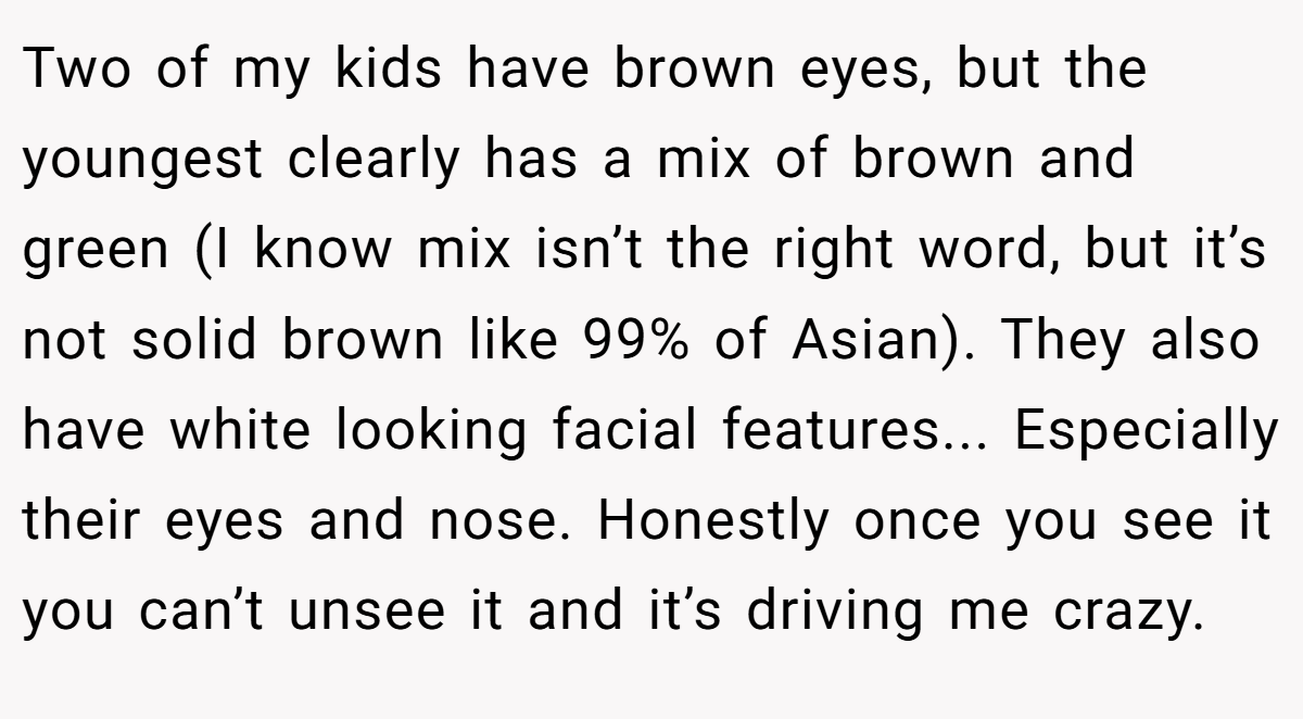 Two of my kids have brown eyes, but the youngest clearly has a mix of brown and green (I know mix isn’t the right word, but it’s not solid brown like 99% of Asian). They also have white looking facial features... Especially their eyes and nose. Honestly once you see it you can’t unsee it and it’s driving me crazy.