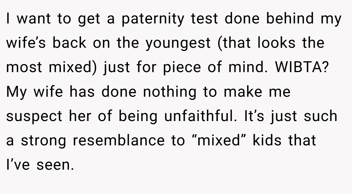 I want to get a paternity test done behind my wife’s back on the youngest (that looks the most mixed) just for piece of mind. WIBTA? My wife has done nothing to make me suspect her of being unfaithful. It’s just such a strong resemblance to “mixed” kids that I’ve seen.