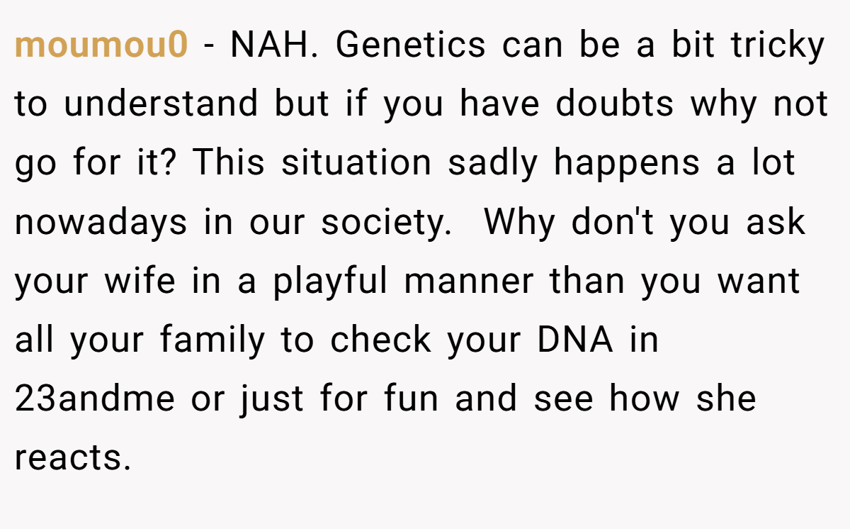 moumou0 - NAH. Genetics can be a bit tricky to understand but if you have doubts why not go for it? This situation sadly happens a lot nowadays in our society.  Why don't you ask your wife in a playful manner than you want all your family to check your DNA in 23andme or just for fun and see how she reacts.