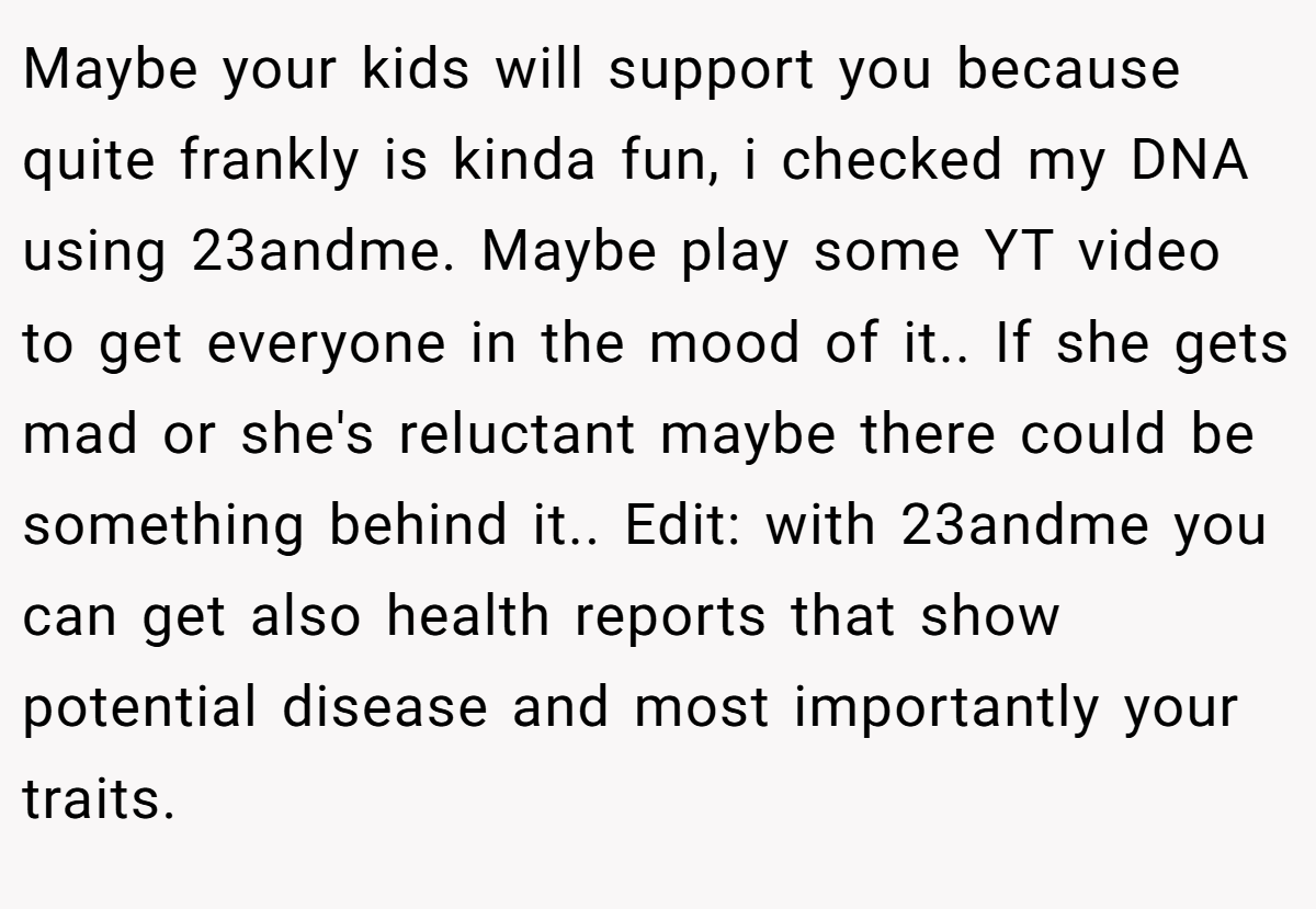 Maybe your kids will support you because quite frankly is kinda fun, i checked my DNA using 23andme. Maybe play some YT video to get everyone in the mood of it.. If she gets mad or she's reluctant maybe there could be something behind it.. ​Edit: with 23andme you can get also health reports that show potential disease and most importantly your traits.