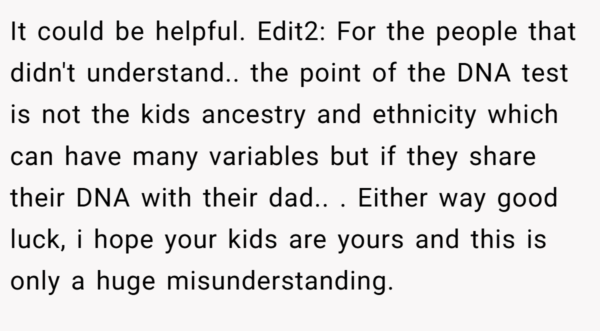 It could be helpful. Edit2: For the people that didn't understand.. the point of the DNA test is not the kids ancestry and ethnicity which can have many variables but if they share their DNA with their dad.. ​. Either way good luck, i hope your kids are yours and this is only a huge misunderstanding.