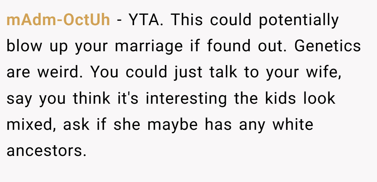 mAdm-OctUh - YTA. This could potentially blow up your marriage if found out. Genetics are weird. You could just talk to your wife, say you think it's interesting the kids look mixed, ask if she maybe has any white ancestors.