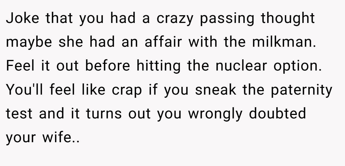 Joke that you had a crazy passing thought maybe she had an affair with the milkman. Feel it out before hitting the nuclear option. You'll feel like crap if you sneak the paternity test and it turns out you wrongly doubted your wife..
