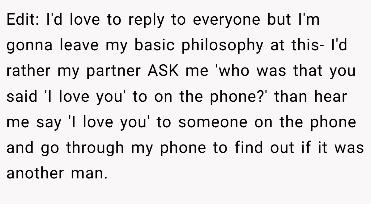 Edit: I'd love to reply to everyone but I'm gonna leave my basic philosophy at this- I'd rather my partner ASK me 'who was that you said 'I love you' to on the phone?' than hear me say 'I love you' to someone on the phone and go through my phone to find out if it was another man.