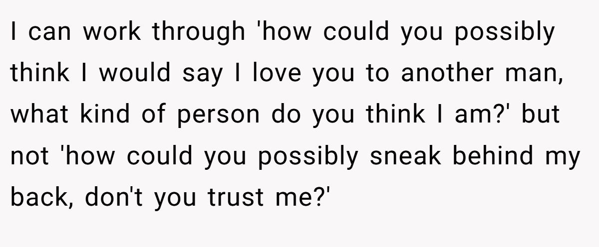 I can work through 'how could you possibly think I would say I love you to another man, what kind of person do you think I am?' but not 'how could you possibly sneak behind my back, don't you trust me?'