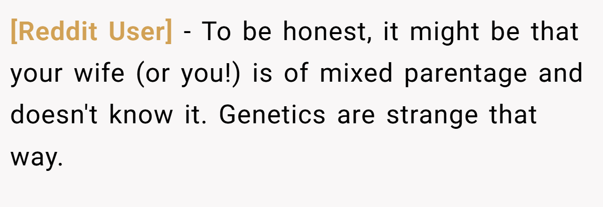 [Reddit User] - To be honest, it might be that your wife (or you!) is of mixed parentage and doesn't know it. Genetics are strange that way.