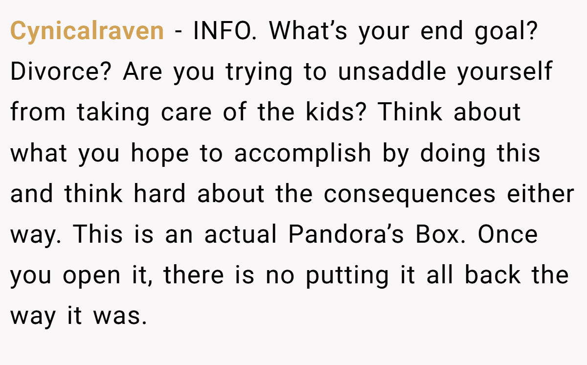 Cynicalraven - INFO. What’s your end goal? Divorce? Are you trying to unsaddle yourself from taking care of the kids? Think about what you hope to accomplish by doing this and think hard about the consequences either way. This is an actual Pandora’s Box. Once you open it, there is no putting it all back the way it was.