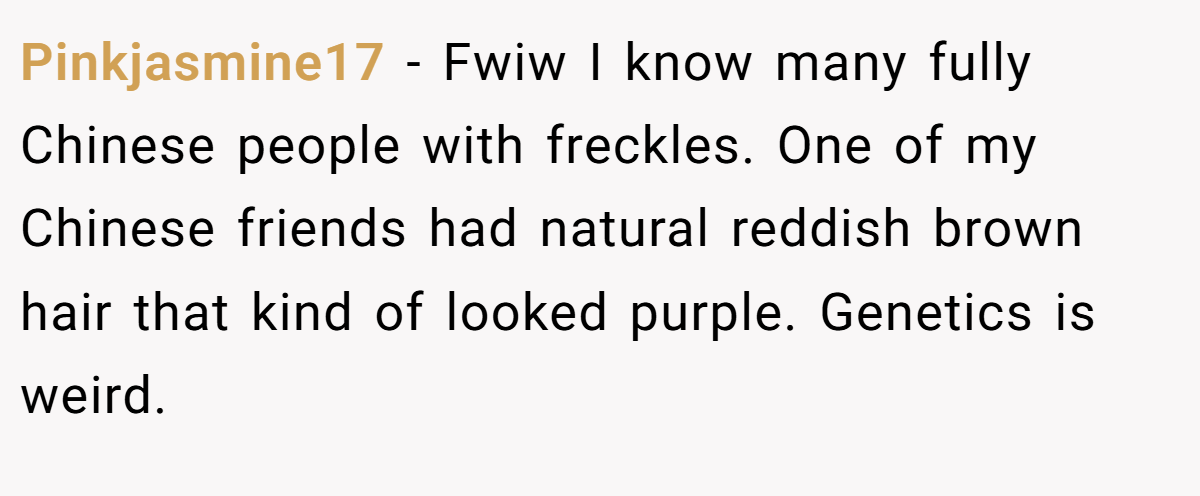 Pinkjasmine17 - Fwiw I know many fully Chinese people with freckles. One of my Chinese friends had natural reddish brown hair that kind of looked purple. Genetics is weird.