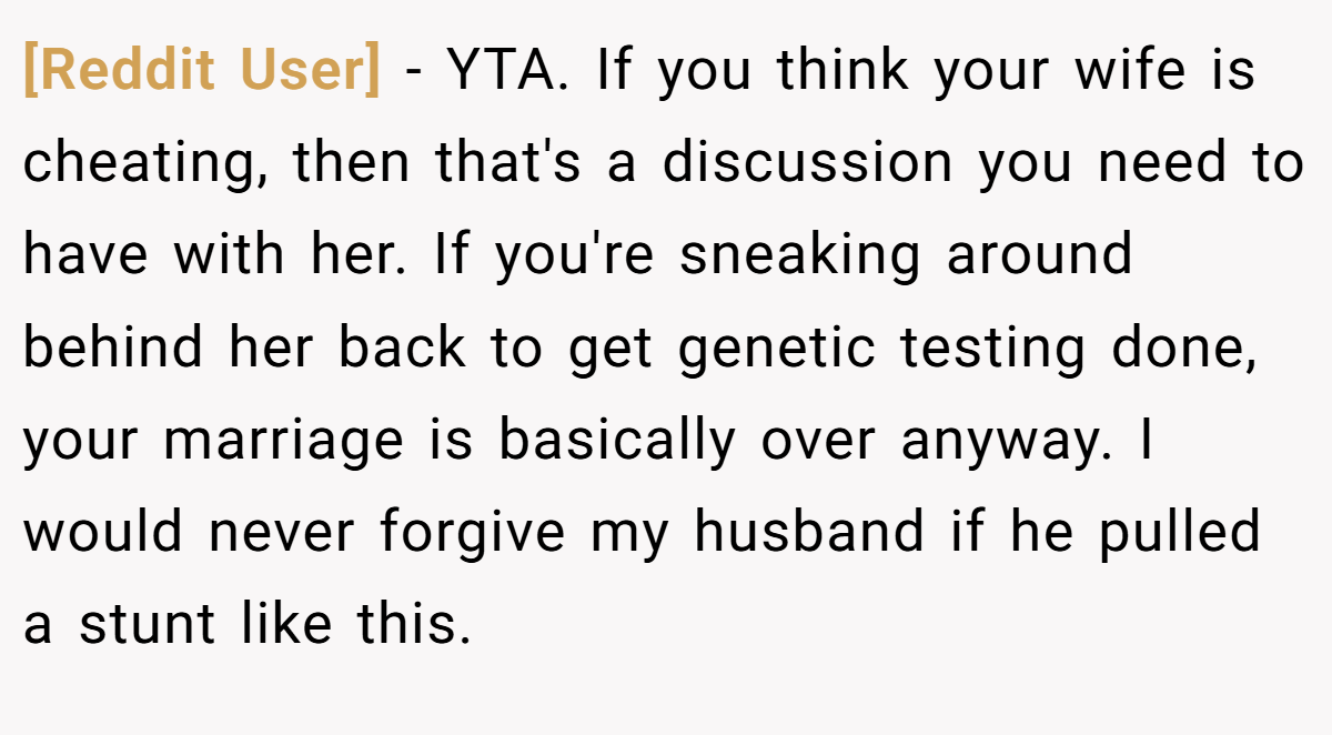 [Reddit User] - YTA. If you think your wife is cheating, then that's a discussion you need to have with her. If you're sneaking around behind her back to get genetic testing done, your marriage is basically over anyway. I would never forgive my husband if he pulled a stunt like this.
