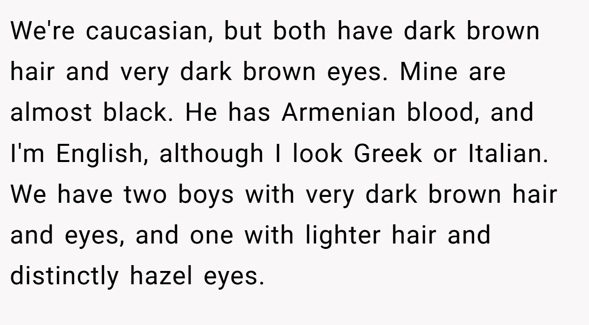 We're caucasian, but both have dark brown hair and very dark brown eyes. Mine are almost black. He has Armenian blood, and I'm English, although I look Greek or Italian. We have two boys with very dark brown hair and eyes, and one with lighter hair and distinctly hazel eyes.