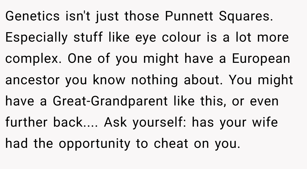 Genetics isn't just those Punnett Squares. Especially stuff like eye colour is a lot more complex. One of you might have a European ancestor you know nothing about. You might have a Great-Grandparent like this, or even further back.... Ask yourself: has your wife had the opportunity to cheat on you.