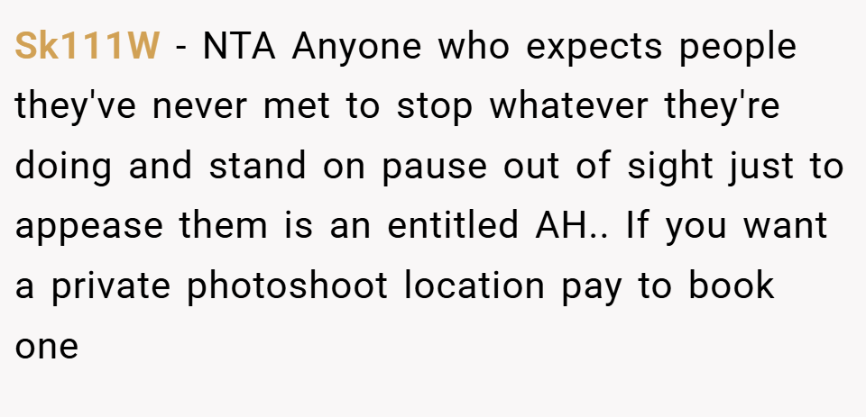 Sk111W − NTA Anyone who expects people they've never met to stop whatever they're doing and stand on pause out of sight just to appease them is an entitled AH.. If you want a private photoshoot location pay to book one