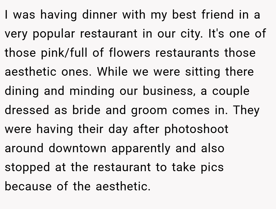 I was having dinner with my best friend in a very popular restaurant in our city. It's one of those pink/full of flowers restaurants those aesthetic ones. While we were sitting there dining and minding our business, a couple dressed as bride and groom comes in. They were having their day after photoshoot around downtown apparently and also stopped at the restaurant to take pics because of the aesthetic.