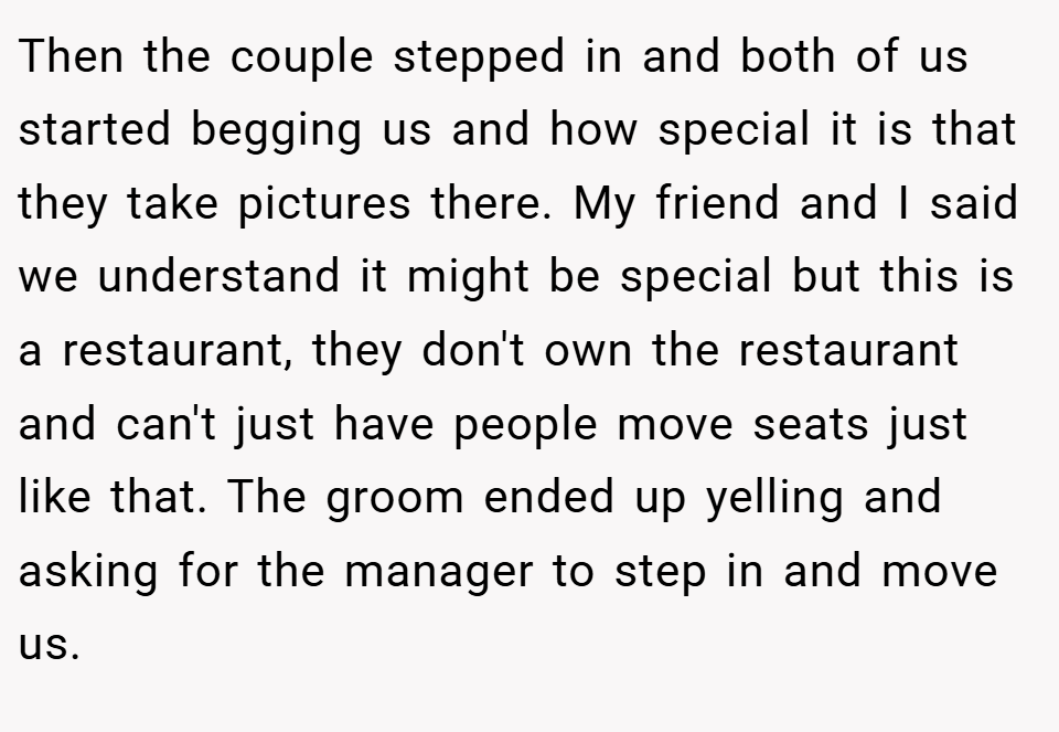 Then the couple stepped in and both of us started begging us and how special it is that they take pictures there. My friend and I said we understand it might be special but this is a restaurant, they don't own the restaurant and can't just have people move seats just like that. The groom ended up yelling and asking for the manager to step in and move us.