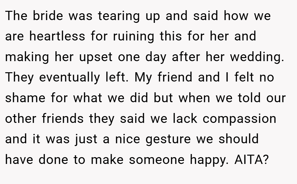 The bride was tearing up and said how we are heartless for ruining this for her and making her upset one day after her wedding. They eventually left. My friend and I felt no shame for what we did but when we told our other friends they said we lack compassion and it was just a nice gesture we should have done to make someone happy. AITA?
