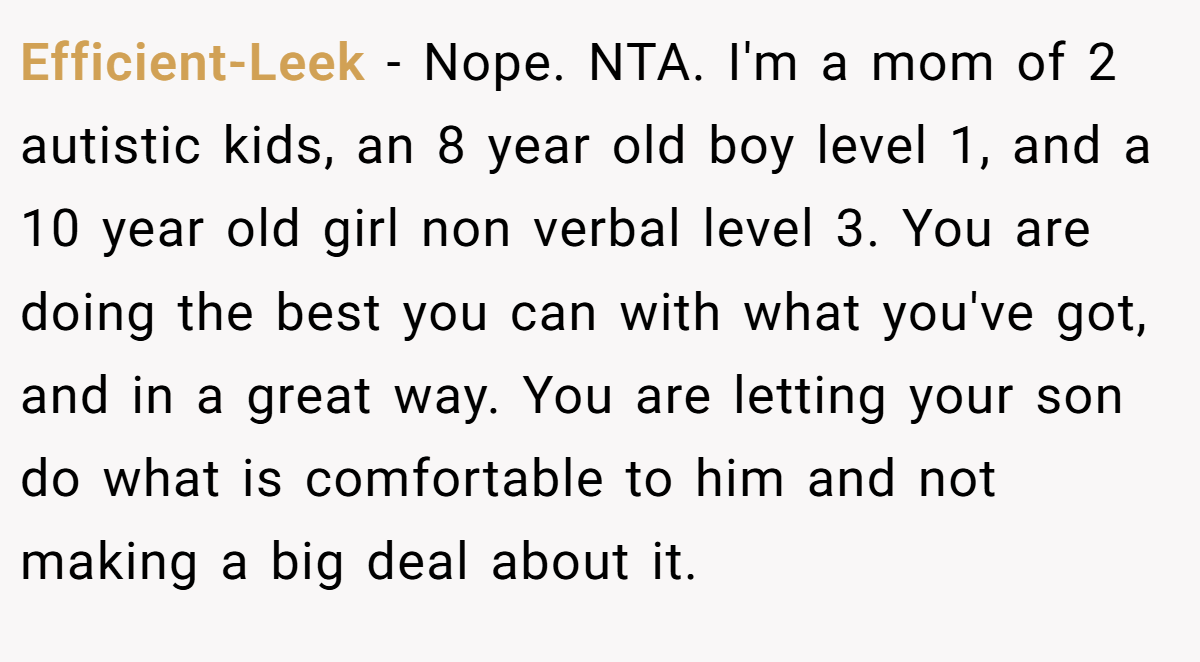 Efficient-Leek − Nope. NTA. I'm a mom of 2 autistic kids, an 8 year old boy level 1, and a 10 year old girl non verbal level 3. You are doing the best you can with what you've got, and in a great way. You are letting your son do what is comfortable to him and not making a big deal about it.