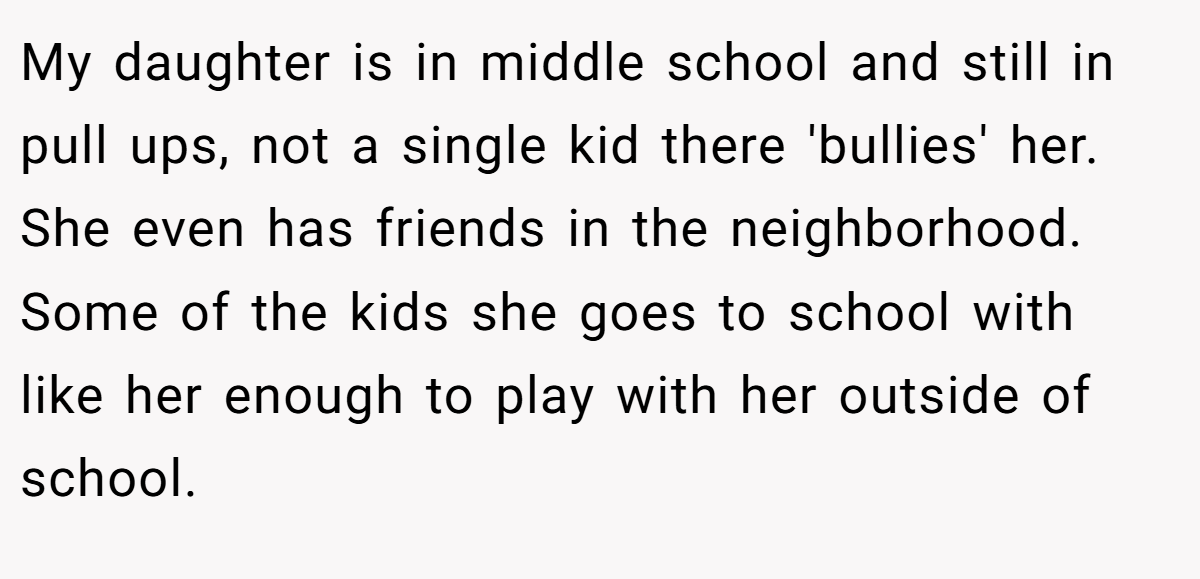 My daughter is in middle school and still in pull ups, not a single kid there 'bullies' her. She even has friends in the neighborhood. Some of the kids she goes to school with like her enough to play with her outside of school.