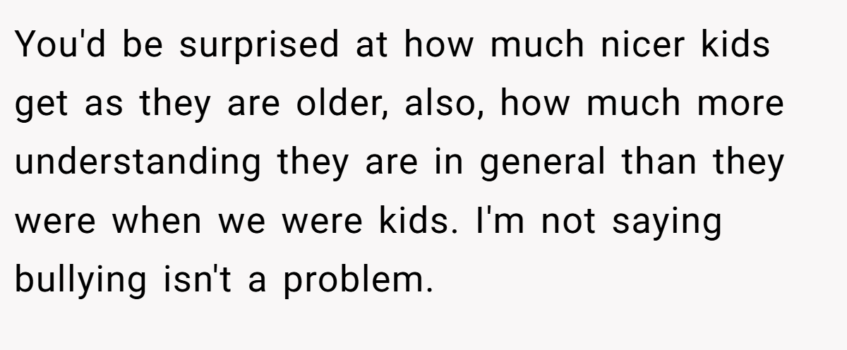 You'd be surprised at how much nicer kids get as they are older, also, how much more understanding they are in general than they were when we were kids. I'm not saying bullying isn't a problem.
