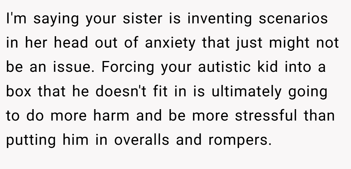 I'm saying your sister is inventing scenarios in her head out of anxiety that just might not be an issue. Forcing your autistic kid into a box that he doesn't fit in is ultimately going to do more harm and be more stressful than putting him in overalls and rompers.