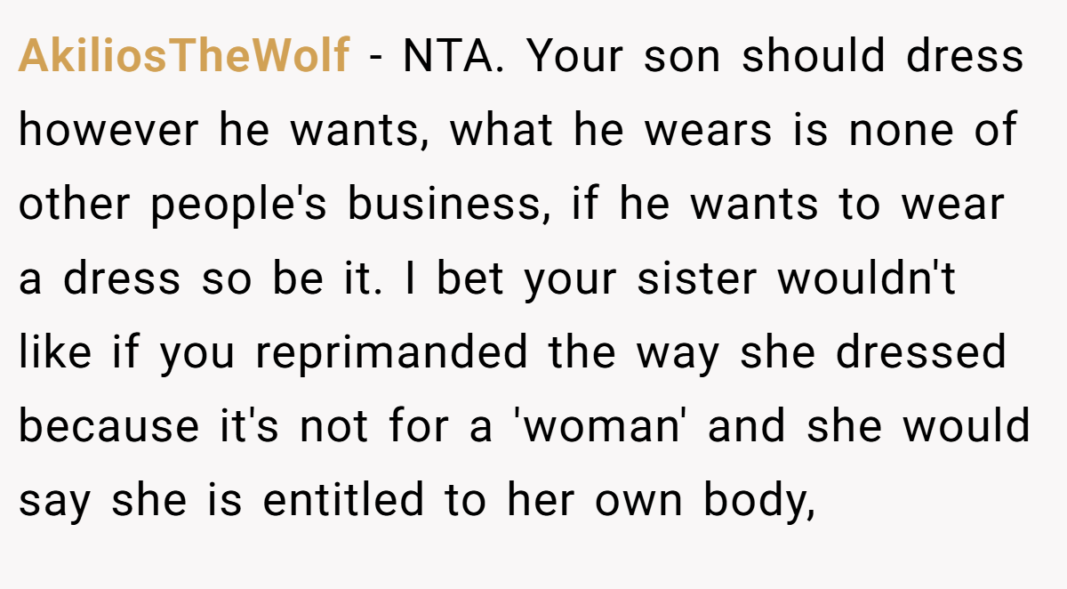 AkiliosTheWolf − NTA. Your son should dress however he wants, what he wears is none of other people's business, if he wants to wear a dress so be it. I bet your sister wouldn't like if you reprimanded the way she dressed because it's not for a 'woman' and she would say she is entitled to her own body,