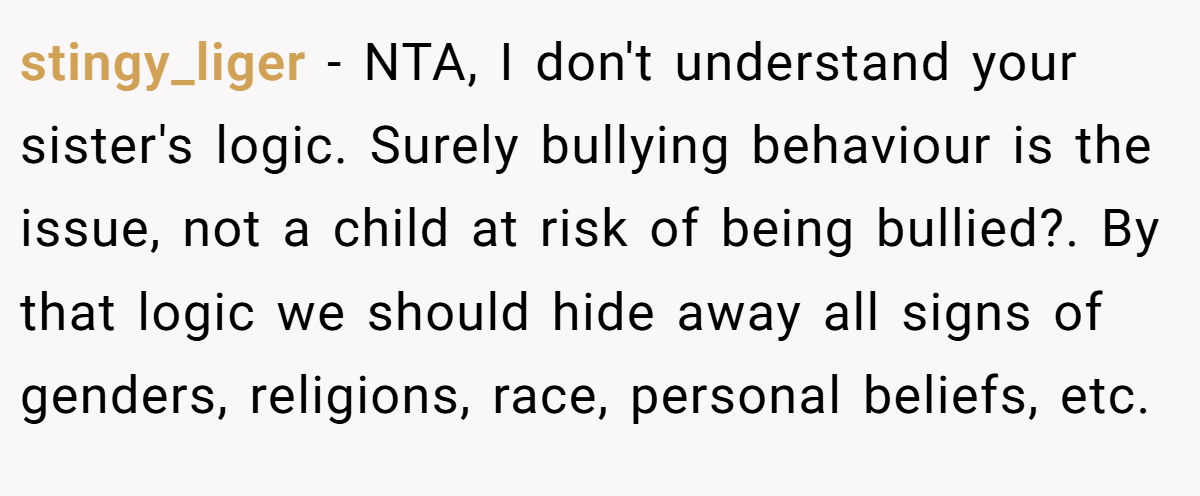 stingy_liger − NTA, I don't understand your sister's logic. Surely bullying behaviour is the issue, not a child at risk of being bullied?. By that logic we should hide away all signs of genders, religions, race, personal beliefs, etc.