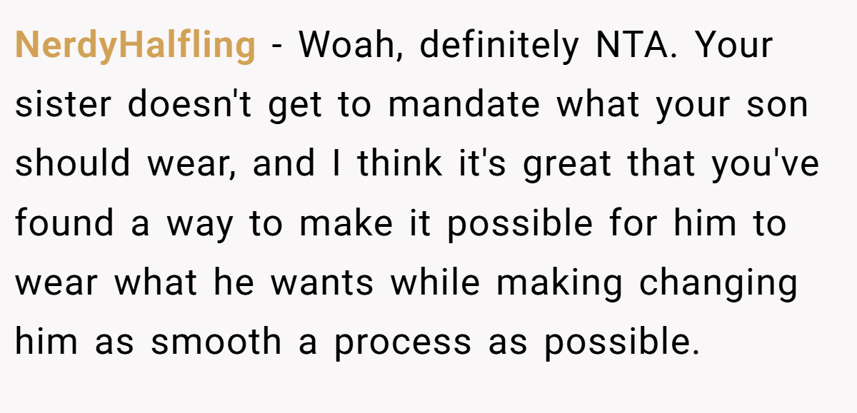 NerdyHalfling − Woah, definitely NTA. Your sister doesn't get to mandate what your son should wear, and I think it's great that you've found a way to make it possible for him to wear what he wants while making changing him as smooth a process as possible.