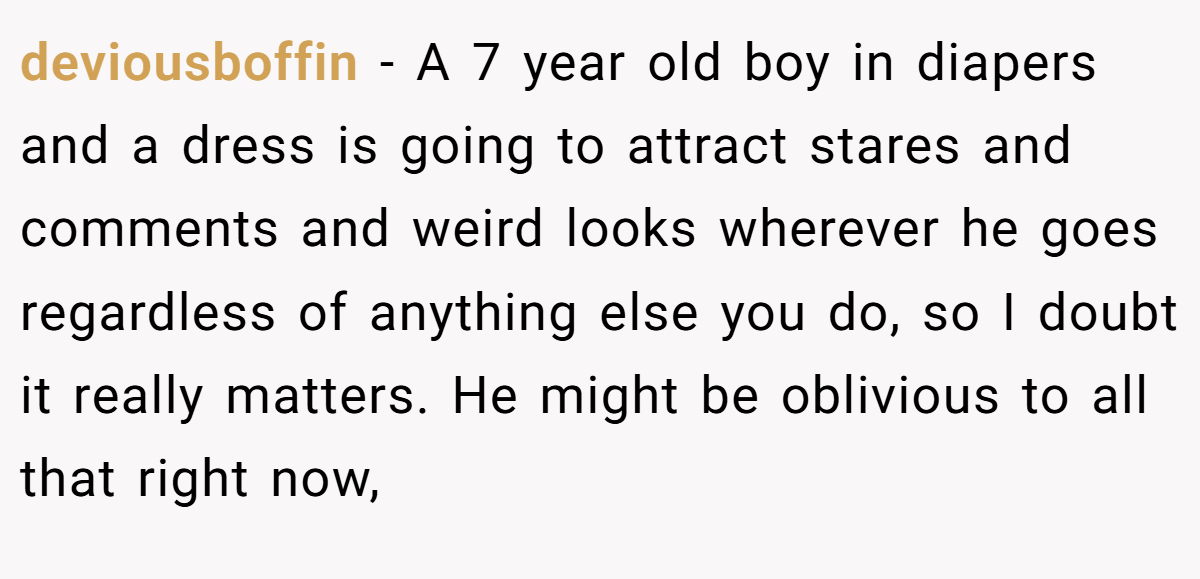 deviousboffin − A 7 year old boy in diapers and a dress is going to attract stares and comments and weird looks wherever he goes regardless of anything else you do, so I doubt it really matters. He might be oblivious to all that right now,