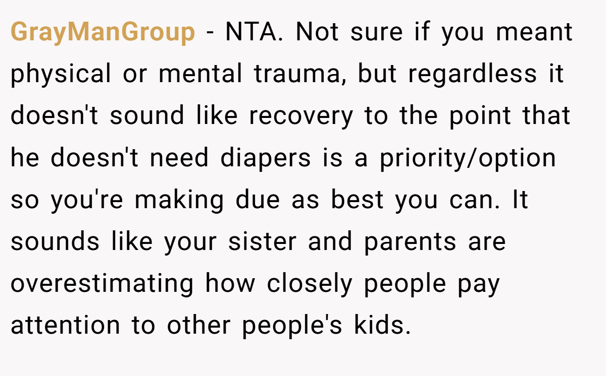 GrayManGroup − NTA. Not sure if you meant physical or mental trauma, but regardless it doesn't sound like recovery to the point that he doesn't need diapers is a priority/option so you're making due as best you can. It sounds like your sister and parents are overestimating how closely people pay attention to other people's kids.