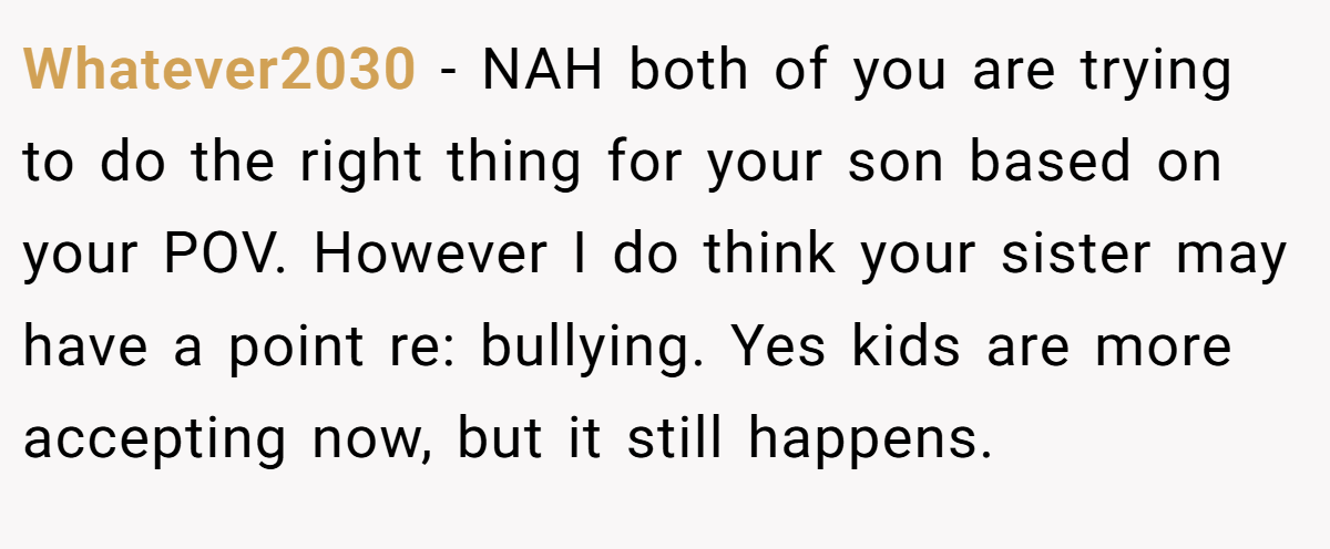 Whatever2030 − NAH both of you are trying to do the right thing for your son based on your POV. However I do think your sister may have a point re: bullying. Yes kids are more accepting now, but it still happens.