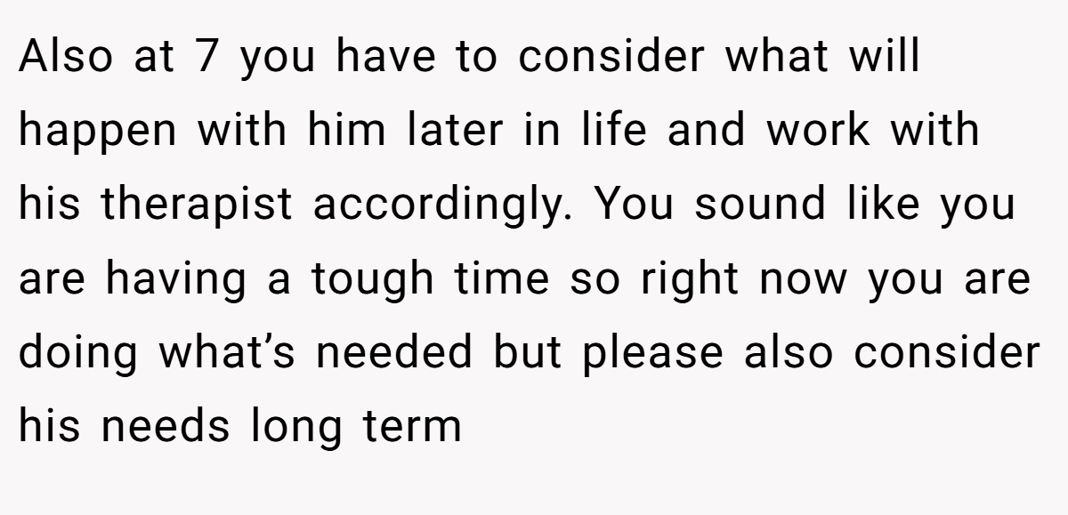Also at 7 you have to consider what will happen with him later in life and work with his therapist accordingly. You sound like you are having a tough time so right now you are doing what’s needed but please also consider his needs long term