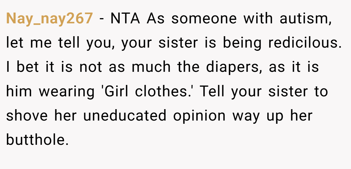Nay_nay267 − NTA As someone with autism, let me tell you, your sister is being redicilous. I bet it is not as much the diapers, as it is him wearing 'Girl clothes.' Tell your sister to shove her uneducated opinion way up her butthole.
