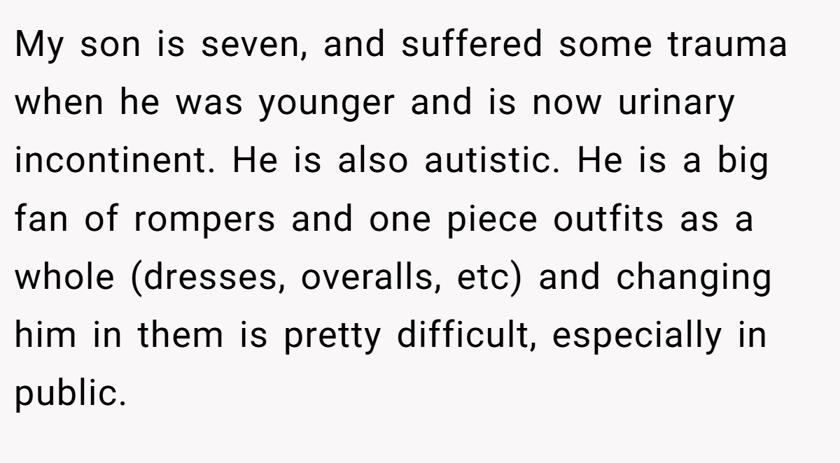 My son is seven, and suffered some trauma when he was younger and is now urinary incontinent. He is also autistic. He is a big fan of rompers and one piece outfits as a whole (dresses, overalls, etc) and changing him in them is pretty difficult, especially in public.