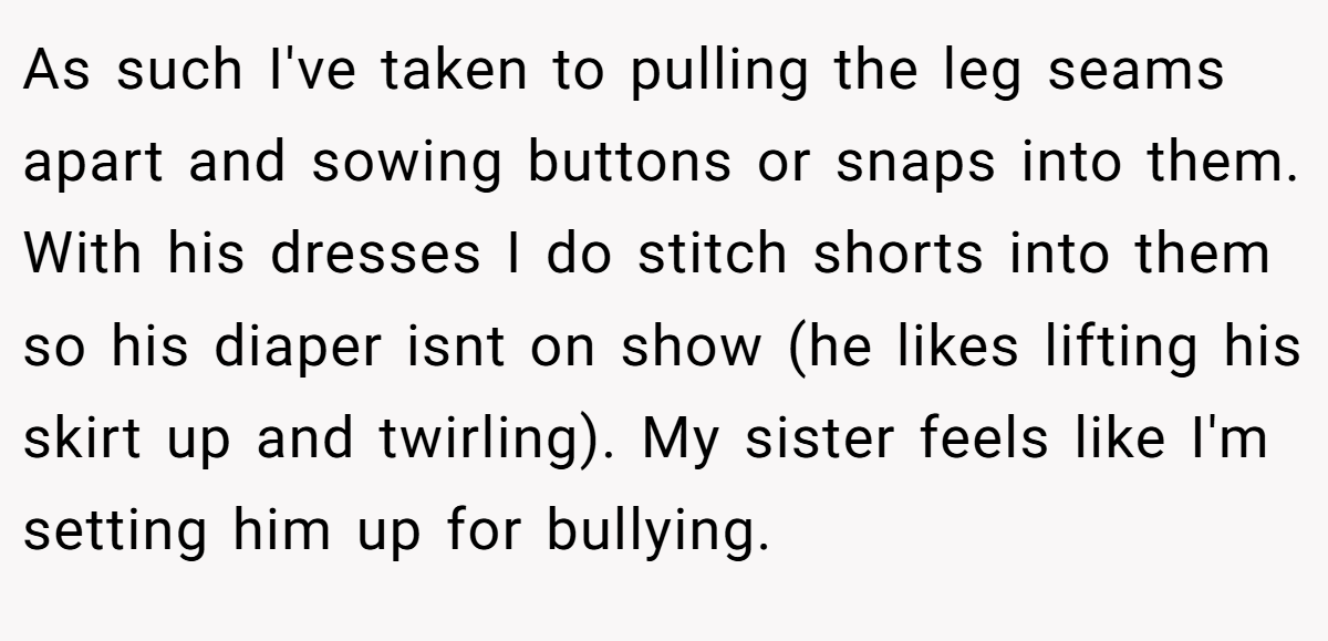 As such I've taken to pulling the leg seams apart and sowing buttons or snaps into them. With his dresses I do stitch shorts into them so his diaper isnt on show (he likes lifting his skirt up and twirling). My sister feels like I'm setting him up for bullying.