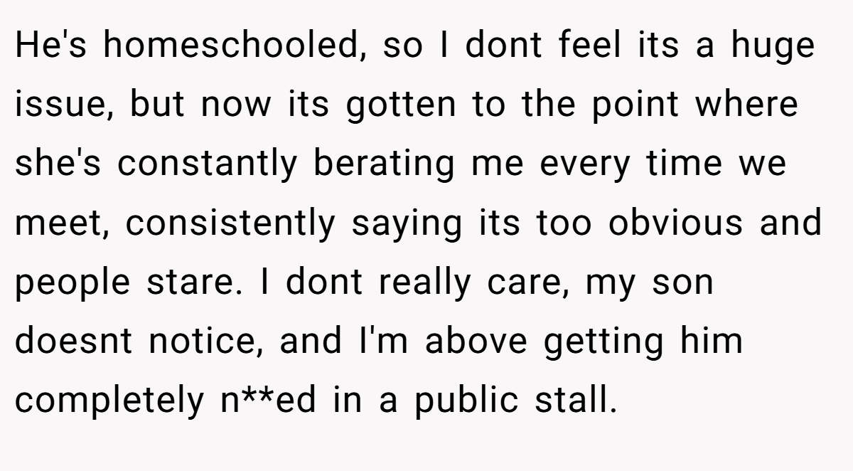 He's homeschooled, so I dont feel its a huge issue, but now its gotten to the point where she's constantly berating me every time we meet, consistently saying its too obvious and people stare. I dont really care, my son doesnt notice, and I'm above getting him completely n**ed in a public stall.