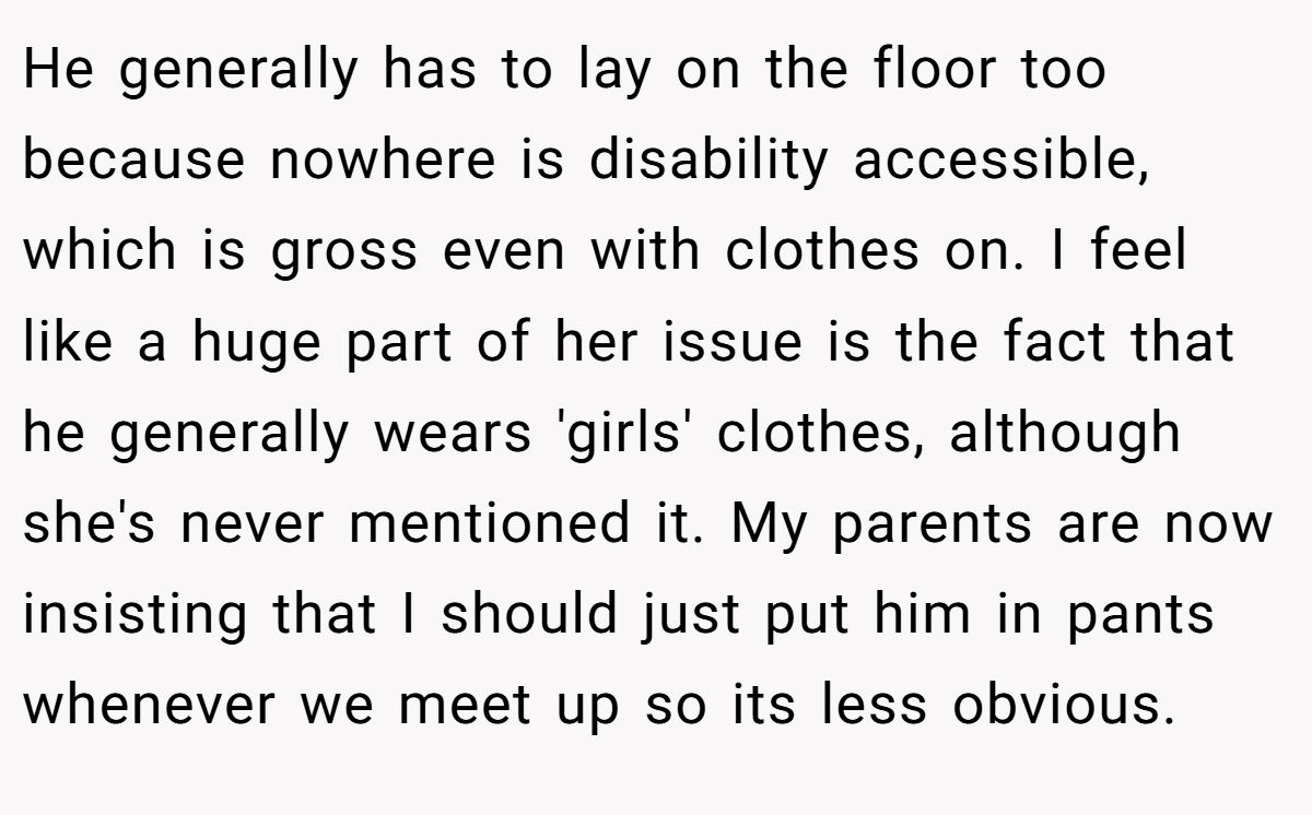 He generally has to lay on the floor too because nowhere is disability accessible, which is gross even with clothes on. I feel like a huge part of her issue is the fact that he generally wears 'girls' clothes, although she's never mentioned it. My parents are now insisting that I should just put him in pants whenever we meet up so its less obvious.
