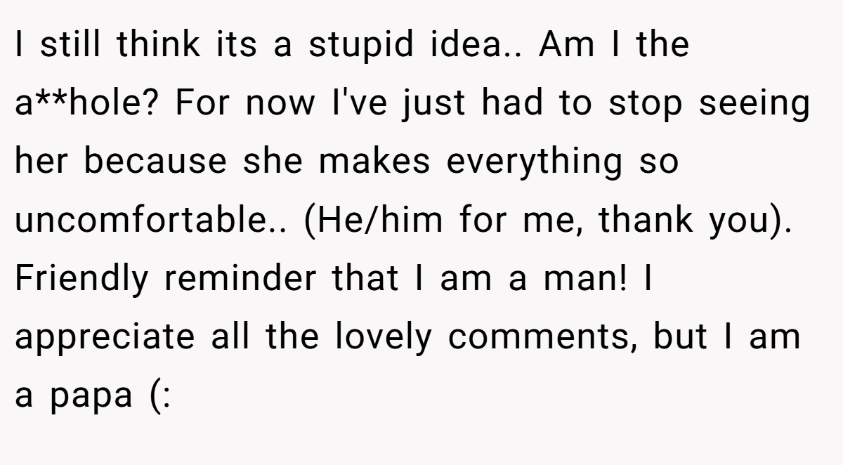 I still think its a stupid idea.. Am I the a**hole? For now I've just had to stop seeing her because she makes everything so uncomfortable.. (He/him for me, thank you). Friendly reminder that I am a man! I appreciate all the lovely comments, but I am a papa (: