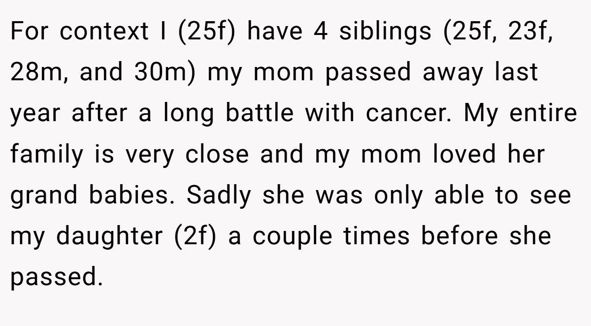 For context I (25f) have 4 siblings (25f, 23f, 28m, and 30m) my mom passed away last year after a long battle with cancer. My entire family is very close and my mom loved her grand babies. Sadly she was only able to see my daughter (2f) a couple times before she passed.