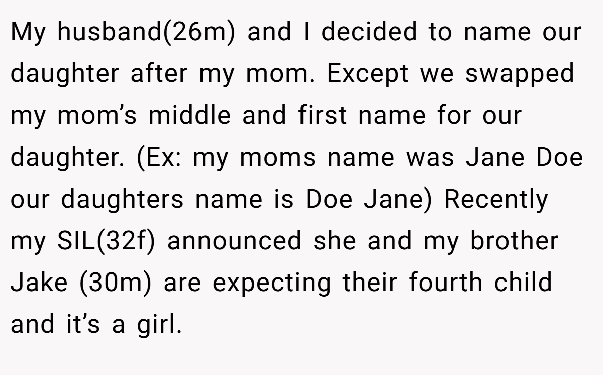 My husband(26m) and I decided to name our daughter after my mom. Except we swapped my mom’s middle and first name for our daughter. (Ex: my moms name was Jane Doe our daughters name is Doe Jane) Recently my SIL(32f) announced she and my brother Jake (30m) are expecting their fourth child and it’s a girl.