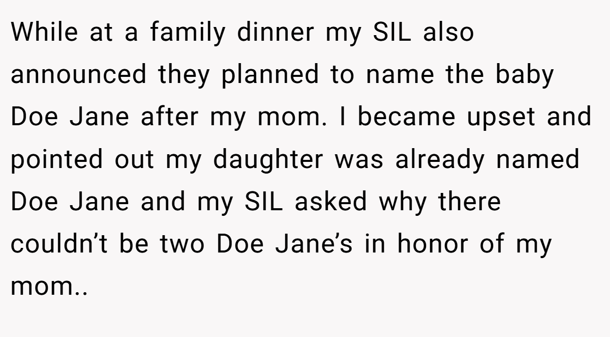 While at a family dinner my SIL also announced they planned to name the baby Doe Jane after my mom. I became upset and pointed out my daughter was already named Doe Jane and my SIL asked why there couldn’t be two Doe Jane’s in honor of my mom..