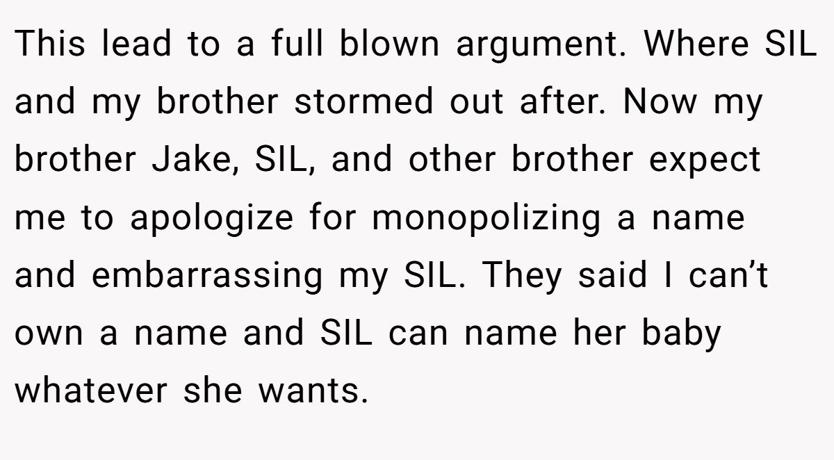 This lead to a full blown argument. Where SIL and my brother stormed out after. Now my brother Jake, SIL, and other brother expect me to apologize for monopolizing a name and embarrassing my SIL. They said I can’t own a name and SIL can name her baby whatever she wants.